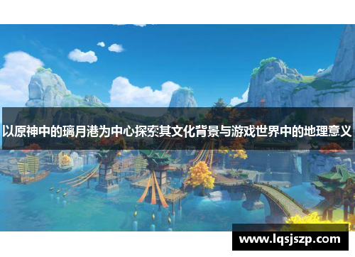以原神中的璃月港为中心探索其文化背景与游戏世界中的地理意义